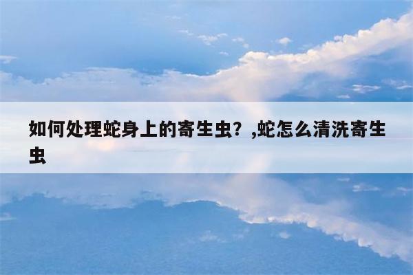 如何处理蛇身上的寄生虫？,蛇怎么清洗寄生虫  第1张