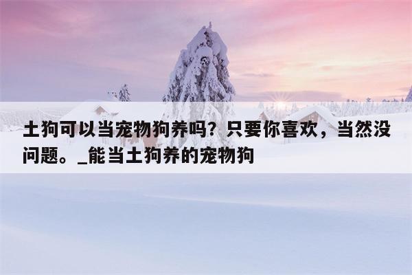 土狗可以当宠物狗养吗？只要你喜欢，当然没问题。 能当土狗养的宠物狗  第1张