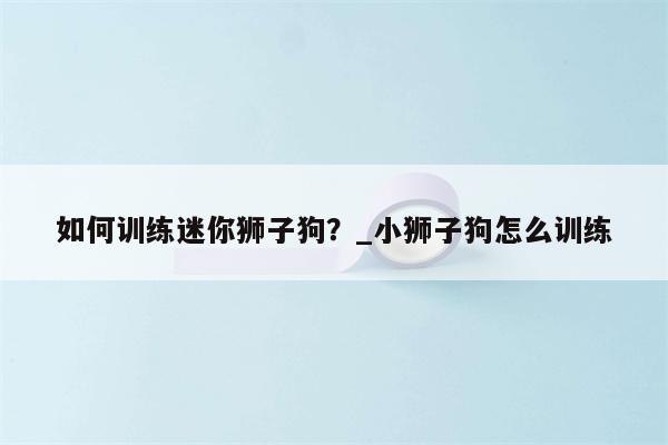 如何训练迷你狮子狗？ 小狮子狗怎么训练  第1张