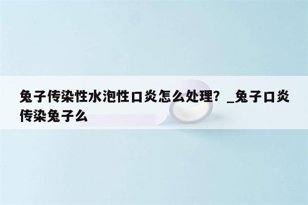 兔子传染性水泡性口炎怎么处理？ 兔子口炎传染兔子么  第1张