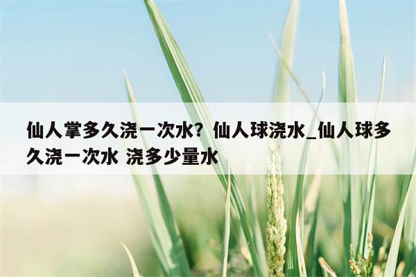 仙人掌多久浇一次水？仙人球浇水 仙人球多久浇一次水 浇多少量水  第1张