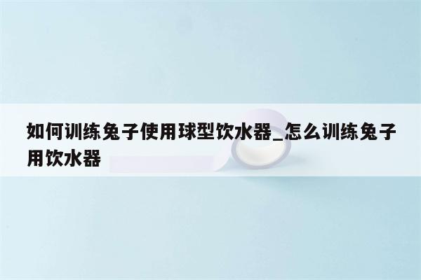 如何训练兔子使用球型饮水器 怎么训练兔子用饮水器  第1张