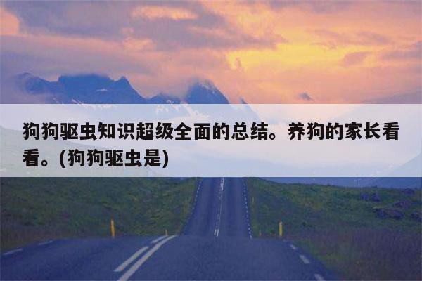 狗狗驱虫知识超级全面的总结。养狗的家长看看。(狗狗驱虫是)  第1张