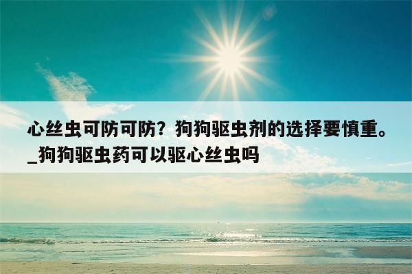 心丝虫可防可防？狗狗驱虫剂的选择要慎重。 狗狗驱虫药可以驱心丝虫吗  第1张